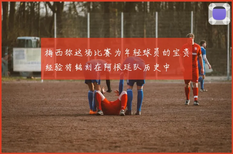 梅西称这场比赛为年轻球员的宝贵经验将铭刻在阿根廷队历史中