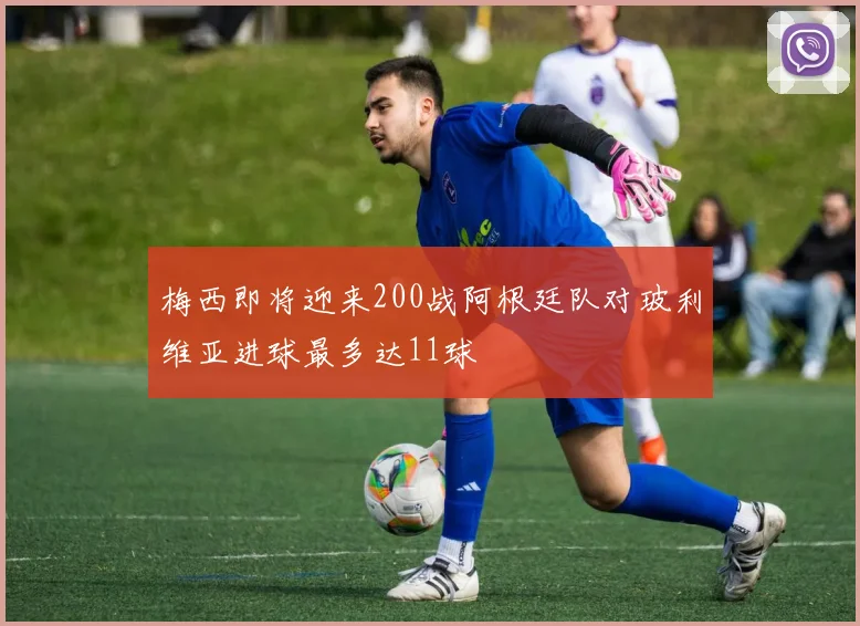 梅西即将迎来200战阿根廷队对玻利维亚进球最多达11球