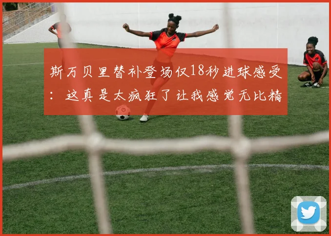 斯万贝里替补登场仅18秒进球感受：这真是太疯狂了让我感觉无比精彩