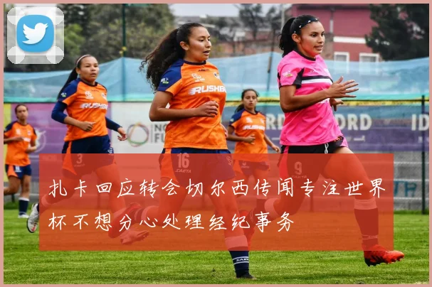 扎卡回应转会切尔西传闻专注世界杯不想分心处理经纪事务