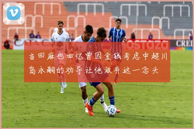 吉田麻也回忆曾因金钱考虑中超川岛永嗣的劝导让他放弃这一念头